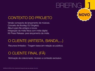 CONTEXTO DO PROJETO
BRIEFING 1
Versão compacta de lançamento de músicas.
Conceito de Bootleg OU Single(s).
Álbum para fãs antigos e novos.
Integração da mídia física com mídia digital.
Kit Press Release: para lançamento da midia.
MATERIAL DE APOIO da Profa. Claudia Bordin Rodrigues Se quiser usar, seja legal e cite a fonte.
NOVO
O CLIENTE (ARTISTA, BANDA,...)
Recursos limitados - Tiragem baixa (em relação ao público).
O CLIENTE FINAL (FÃ)
Motivação de colecionador. Acesso a conteúdo exclusivo.
 
