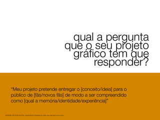1
qual a pergunta
que o seu projeto
gráﬁco tem que
responder?
MATERIAL DE APOIO da Profa. Claudia Bordin Rodrigues Se quiser usar, seja legal e cite a fonte.
“Meu projeto pretende entregar o [conceito/ideia] para o
público de [fãs/novos fãs] de modo a ser compreendido
como [qual a memória/identidade/experiência]”
 