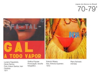 70-79’
capas de discos no Brasil
Luciano Figueiredo,
Oscar Ramos
Foto: Edson Santos, Ivan
Cardoso
1971
Gráﬁca Popular
Provocação: recorte
fotográﬁco
Edinizio Ribeiro
foto: Antonio Guerreiro
1973
Plano fechado:
intimista
 