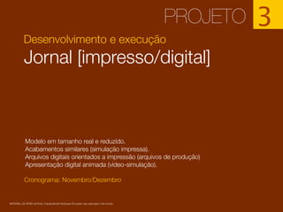 Desenvolvimento e execução
Jornal [impresso/digital]
Cronograma: Novembro/Dezembro
PROJETO 3
Modelo em tamanho real e reduzido.
Acabamentos similares (simulação impressa).
Arquivos digitais orientados a impressão (arquivos de produção)
Apresentação digital animada (vídeo-simulação).
MATERIAL DE APOIO da Profa. Claudia Bordin Rodrigues Se quiser usar, seja legal e cite a fonte.
 