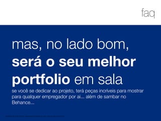 1
faq
MATERIAL DE APOIO da Profa. Claudia Bordin Rodrigues Se quiser usar, seja legal e cite a fonte.
mas, no lado bom,
será o seu melhor
portfolio em sala
se você se dedicar ao projeto, terá peças incríveis para mostrar
para qualquer empregador por ai... além de sambar no
Behance...
 