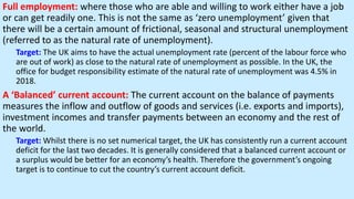 Full employment: where those who are able and willing to work either have a job
or can get readily one. This is not the same as ‘zero unemployment’ given that
there will be a certain amount of frictional, seasonal and structural unemployment
(referred to as the natural rate of unemployment).
Target: The UK aims to have the actual unemployment rate (percent of the labour force who
are out of work) as close to the natural rate of unemployment as possible. In the UK, the
office for budget responsibility estimate of the natural rate of unemployment was 4.5% in
2018.
A ‘Balanced’ current account: The current account on the balance of payments
measures the inflow and outflow of goods and services (i.e. exports and imports),
investment incomes and transfer payments between an economy and the rest of
the world.
Target: Whilst there is no set numerical target, the UK has consistently run a current account
deficit for the last two decades. It is generally considered that a balanced current account or
a surplus would be better for an economy’s health. Therefore the government’s ongoing
target is to continue to cut the country’s current account deficit.
 