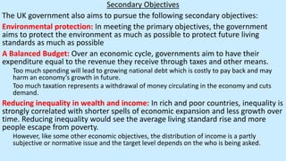 Secondary Objectives
The UK government also aims to pursue the following secondary objectives:
Environmental protection: In meeting the primary objectives, the government
aims to protect the environment as much as possible to protect future living
standards as much as possible
A Balanced Budget: Over an economic cycle, governments aim to have their
expenditure equal to the revenue they receive through taxes and other means.
Too much spending will lead to growing national debt which is costly to pay back and may
harm an economy’s growth in future.
Too much taxation represents a withdrawal of money circulating in the economy and cuts
demand.
Reducing inequality in wealth and income: In rich and poor countries, inequality is
strongly correlated with shorter spells of economic expansion and less growth over
time. Reducing inequality would see the average living standard rise and more
people escape from poverty.
However, like some other economic objectives, the distribution of income is a partly
subjective or normative issue and the target level depends on the who is being asked.
 