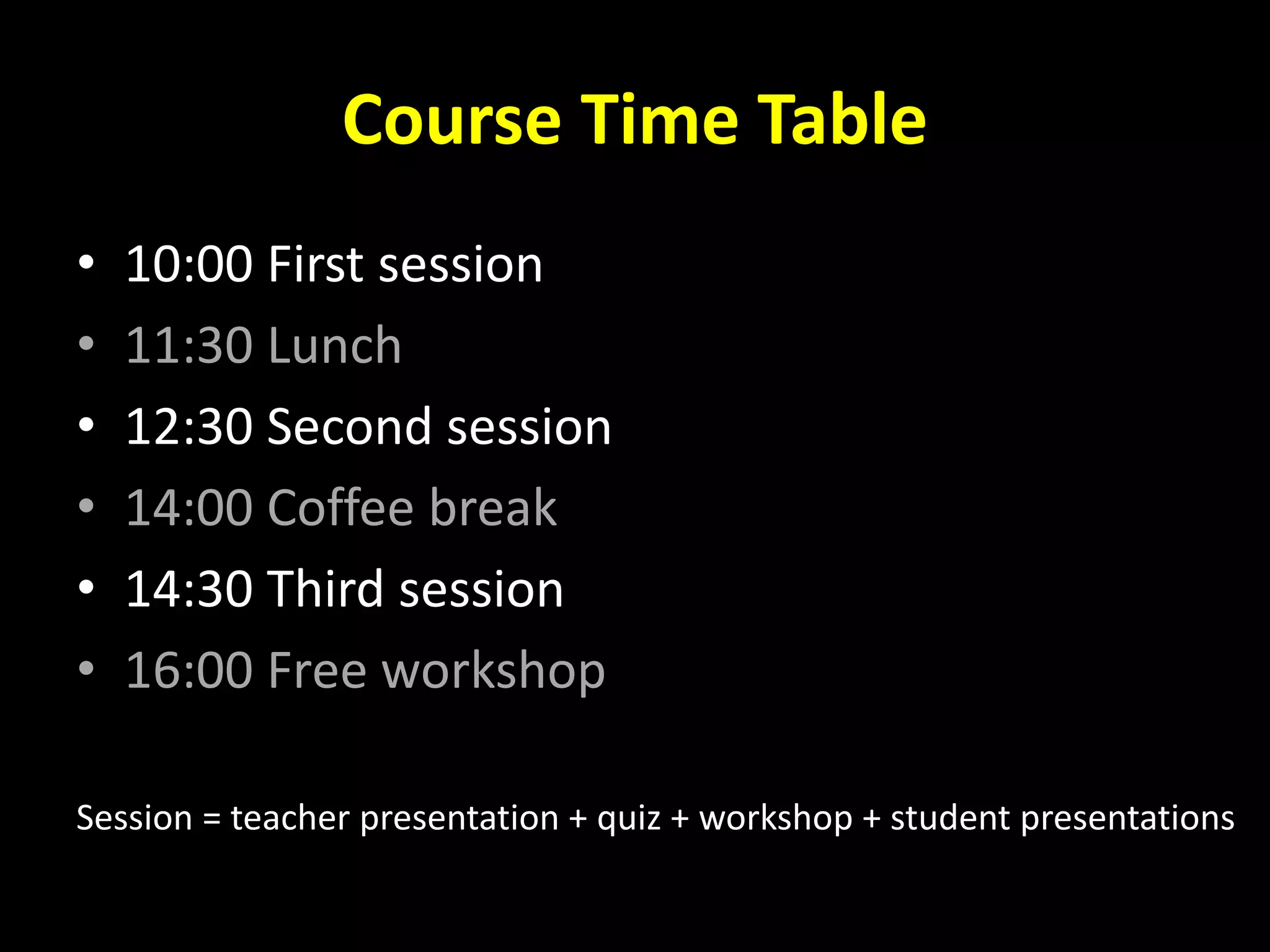 Course Time Table
• 10:00 First session
• 11:30 Lunch
• 12:30 Second session
• 14:00 Coffee break
• 14:30 Third session
• 16:00 Free workshop
Session = teacher presentation + quiz + workshop + student presentations
 