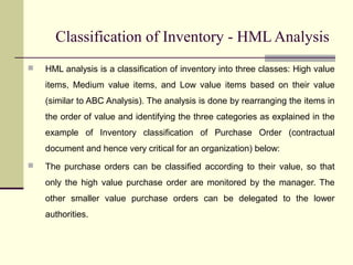 Classification of Inventory - HML Analysis
 HML analysis is a classification of inventory into three classes: High value
items, Medium value items, and Low value items based on their value
(similar to ABC Analysis). The analysis is done by rearranging the items in
the order of value and identifying the three categories as explained in the
example of Inventory classification of Purchase Order (contractual
document and hence very critical for an organization) below:
 The purchase orders can be classified according to their value, so that
only the high value purchase order are monitored by the manager. The
other smaller value purchase orders can be delegated to the lower
authorities.
 
