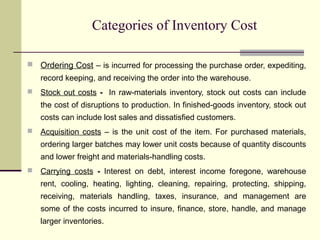 Categories of Inventory Cost
 Ordering Cost – is incurred for processing the purchase order, expediting,
record keeping, and receiving the order into the warehouse.
 Stock out costs - In raw-materials inventory, stock out costs can include
the cost of disruptions to production. In finished-goods inventory, stock out
costs can include lost sales and dissatisfied customers.
 Acquisition costs – is the unit cost of the item. For purchased materials,
ordering larger batches may lower unit costs because of quantity discounts
and lower freight and materials-handling costs.
 Carrying costs - Interest on debt, interest income foregone, warehouse
rent, cooling, heating, lighting, cleaning, repairing, protecting, shipping,
receiving, materials handling, taxes, insurance, and management are
some of the costs incurred to insure, finance, store, handle, and manage
larger inventories.
 