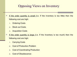 Opposing Views on Inventory
 If the order quantity is small (i.e. If the inventory is too little) then the
following cost are high:
1. Ordering Costs
2. Stock out Costs
3. Acquisition Costs
 If the order quantity is large (i.e. If the Inventory is too much) then the
following cost are high:
1. Carrying Costs
2. Cost of Production Problem
3. Cost of Coordinating Production
4. Cost of Obsolescence
 