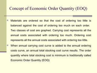 Concept of Economic Order Quantity (EOQ)
 Materials are ordered so that the cost of ordering too little is
balanced against the cost of ordering too much on each order.
Two classes of cost are graphed. Carrying cost represents all the
annual costs associated with ordering too much. Ordering cost
represents all the annual costs associated with ordering too little.
 When annual carrying cost curve is added to the annual ordering
costs curve, an annual total stocking cost curve results. The order
quantity where total stocking cost is minimum is traditionally called
Economic Order Quantity (EOQ)
 