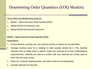 Determining Order Quantities (EOQ Models)
Three Order size Models being used are :
1. Model I – Basic Economic Order Quantity (EOQ).
2. Model II-EOQ for Production Lots.
3. Model III-EOQ with Quantity Discounts.
Model I – Basic Economic Order Quantity (EOQ)
Assumptions:
1. Annual demand, carrying cost, and ordering cost for a material can be estimated.
2. Average inventory level for a material is order quantity divided by 2. This implicitly
assumes that no safety stock is utilized, orders are received all at once (instantaneous
replenishment), materials are used at a uniform rate, and materials are entirely used up
when the next order arrives.
3. Stock out, customer responsiveness, and other costs are inconsequential.
4. Quantity discounts do not exist.
 