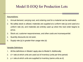 Model II-EOQ for Production Lots
Assumptions:
1. Annual demand, carrying cost, and ordering cost for a material can be estimated.
2. No safety stock is utilized, materials are supplied at a uniform rate (p) and used at a
uniform rate (d), and materials are entirely used up when the next order begins to
arrive.
3. Stock out, customer responsiveness, and other costs are inconsequential.
4. Quantity discounts do not exist.
5. Supply rate (p) is greater than usage rate (d)
Variable Definitions
1. All the definitions in Model I apply also to Model II. Additionally
2. d = rate at which units are used out of inventory (units per time period)
3. p = rate at which units are supplied to inventory (same units as d)
 