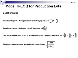 Model II-EOQ for Production Lots
Cost Formulas -
Annualcarryingcost  AverageinventorylevelxCarryingcost  C
Q
2
1
d
p

Annualorderingcost  OrdersperyearxOrderingcost  S
D
Q

Totalannualstockingcost TSC Annualcarrying cost  Annual orderingcost  C
Q
2

1
d
p
 S
D
Q

Equatingannualcarrying cost & annualorderingcost: EOQ 
2SD
C1 d
p

Slide 25Slide 25
 