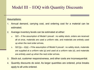 Model III – EOQ with Quantity Discounts
Assumptions:
1. Annual demand, carrying cost, and ordering cost for a material can be
estimated.
2. Average inventory levels can be estimated at either:
a. Q/2 – if the assumption of Model I prevail : no safety stock, orders are received
all at once, materials are used a uniform rate, and materials are entirely used
up when the next order arrives.
b. Q/2 [(p – d)/p] – if the assumption of Model II prevail : no safety stock, materials
are supplied at a uniform rate (p) and used at a uniform rate (d), and materials
are entirely used up when the next order arrives.
3. Stock out, customer responsiveness, and other costs are inconsequential.
4. Quantity discounts do exist. As larger quantities are ordered, price breaks
apply to all units ordered.
 