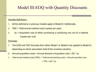 Model III-EOQ with Quantity Discounts
Variable Definitions :
1. All the definitions in previous models apply to Model III. Additionally,
2. TMC = Total annual material costs (rupees per year)
3. ac = Acquisition cost of either purchasing or producing one unit of a material
(rupees per unit)
Formulas
1. The EOQ and TSC formulae from either Model I or Model II are applied to Model III,
depending on which assumption best fit the inventory situation.
2. Annual acquisition costs = Annual demand x Acquisition cost = (D) * ac
3. Total annual material costs (TMC) = Total annual stocking costs + Annual acquisition cost
= TSC + (D) * ac
 