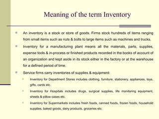 Meaning of the term Inventory
 An inventory is a stock or store of goods. Firms stock hundreds of items ranging
from small items such as nuts & bolts to large items such as machines and trucks.
 Inventory for a manufacturing plant means all the materials, parts, supplies,
expense tools & in-process or finished products recorded in the books of account of
an organization and kept aside in its stock either in the factory or at the warehouse
for a defined period of time.
 Service firms carry inventories of supplies & equipment:
 Inventory for Department Stores includes clothing, furniture, stationery, appliances, toys,
gifts, cards etc.
 Inventory for Hospitals includes drugs, surgical supplies, life monitoring equipment,
sheets & pillow cases etc.
 Inventory for Supermarkets includes fresh foods, canned foods, frozen foods, household
supplies, baked goods, dairy products, groceries etc.
 