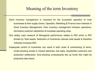 Meaning of the term Inventory
Good inventory management is important for the successful operation of most
businesses & their supply chains. Operation, Marketing & Finance have interests in
Good Inventory Management. Poor inventory management hampers operations,
diminishes customer satisfaction & increases operating costs.
One widely used measure of Managerial performance relates to ROI which is PAT
divided by Total assets. Reduction of Inventories reduces total assets & therefore
indirectly increases ROI.
Inadequate control of inventories can result in both under & overstocking of items.
Under-stocking results in missed deliveries, lost sales, dissatisfied customers and
production bottlenecks. Over-stocking unnecessarily ties up funds that might be
productive else where.
 