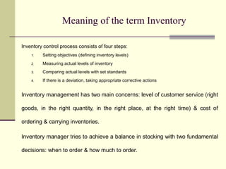 Meaning of the term Inventory
Inventory control process consists of four steps:
1. Setting objectives (defining inventory levels)
2. Measuring actual levels of inventory
3. Comparing actual levels with set standards
4. If there is a deviation, taking appropriate corrective actions
Inventory management has two main concerns: level of customer service (right
goods, in the right quantity, in the right place, at the right time) & cost of
ordering & carrying inventories.
Inventory manager tries to achieve a balance in stocking with two fundamental
decisions: when to order & how much to order.
 