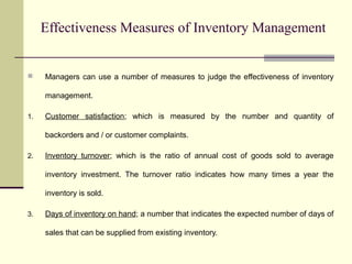 Effectiveness Measures of Inventory Management
 Managers can use a number of measures to judge the effectiveness of inventory
management.
1. Customer satisfaction; which is measured by the number and quantity of
backorders and / or customer complaints.
2. Inventory turnover; which is the ratio of annual cost of goods sold to average
inventory investment. The turnover ratio indicates how many times a year the
inventory is sold.
3. Days of inventory on hand; a number that indicates the expected number of days of
sales that can be supplied from existing inventory.
 