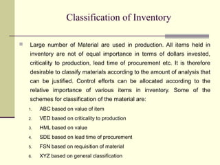 Classification of Inventory
 Large number of Material are used in production. All items held in
inventory are not of equal importance in terms of dollars invested,
criticality to production, lead time of procurement etc. It is therefore
desirable to classify materials according to the amount of analysis that
can be justified. Control efforts can be allocated according to the
relative importance of various items in inventory. Some of the
schemes for classification of the material are:
1. ABC based on value of item
2. VED based on criticality to production
3. HML based on value
4. SDE based on lead time of procurement
5. FSN based on requisition of material
6. XYZ based on general classification
 