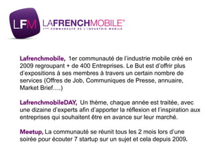 Lafrenchmobile, 1er communauté de l’industrie mobile créé en
2009 regroupant + de 400 Entreprises. Le But est d’offrir plu...
