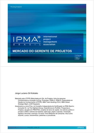 MERCADO DO GERENTE DE PROJETOS




 Jorge Luciano Gil Kolotelo

 Mestrado pela UTFPR (Maturidade em Gto. de Projetos, linha de pesquisa
     Conhecimento e Inovação na Eng. Produção), IPMA-C, IPMA-D. Especialista em
     Gestão do Conhecimento (UTFPR). MBA Team Building (FGV). MBA Global
     Strategic Mgmt. (USF/Hayward).
 Atualmente ou como Pres. do Conselho Independente de Certificação na IPMA Barsil e
     Consultor Sr. na The Highland Group. Experiência em Portfólio, Programas e
     Projetos, atuação em PMO/PSO, projetos de bens de capital, nos setores público e
     privado e ONG e setores da indústria: siderurgia, papel e celulose, mineração,
     logística, ferrovias e serviços. Ex-sócio Terra Networks de Campinas. Atua como
     docente, cursos, treinamentos, palestras e consultorias.




 2                10.nov.2012 - Curitiba, FAE
 