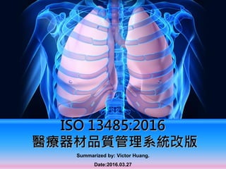 ISO 13485:2016
醫療器材品質管理系統改版
Summarized by: Victor Huang.
Date:2016.03.27
 