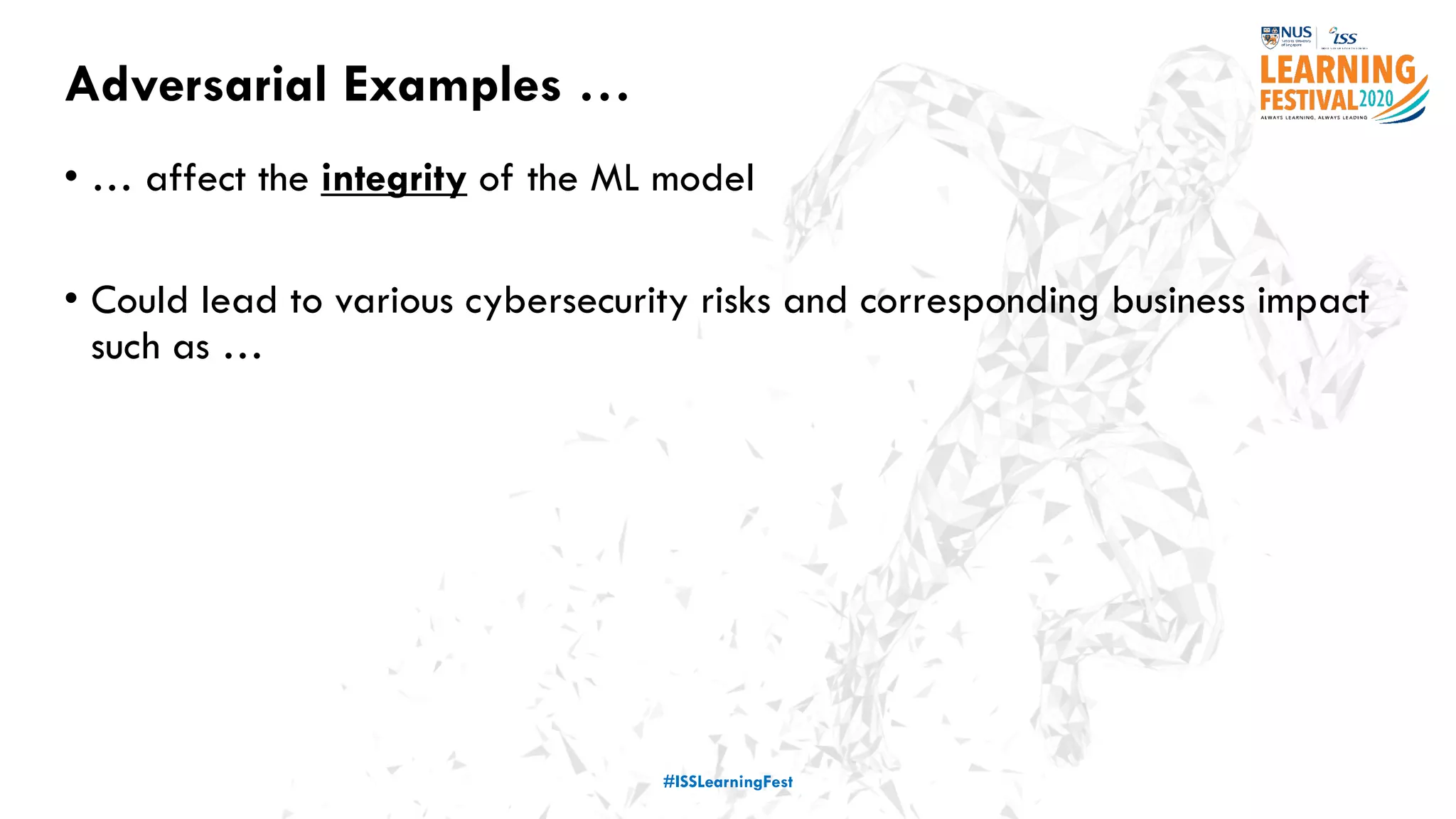 Adversarial Examples …
• … affect the integrity of the ML model
• Could lead to various cybersecurity risks and corresponding business impact
such as …
#ISSLearningFest
 