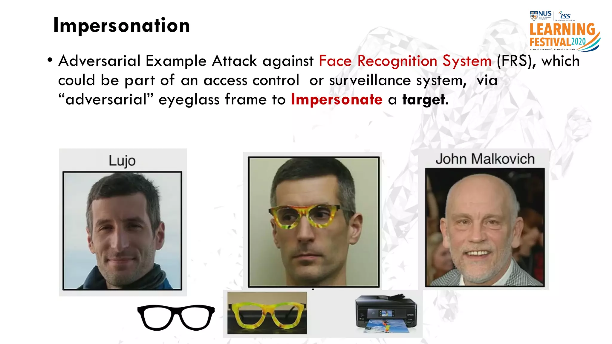 Impersonation
• Adversarial Example Attack against Face Recognition System (FRS), which
could be part of an access control or surveillance system, via
“adversarial” eyeglass frame to Impersonate a target.
 
