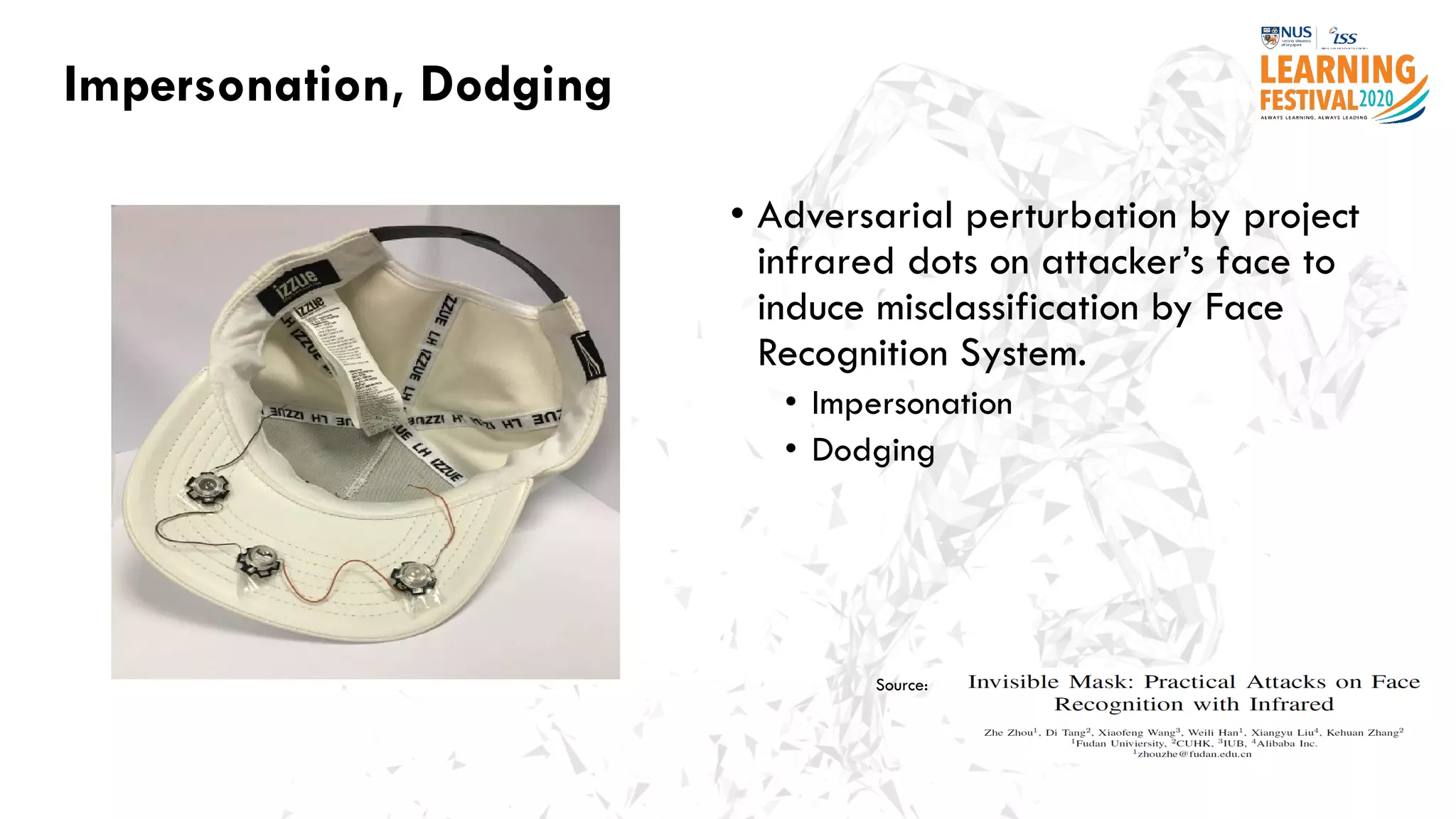 Impersonation, Dodging
• Adversarial perturbation by project
infrared dots on attacker’s face to
induce misclassification by Face
Recognition System.
• Impersonation
• Dodging
Source:
 