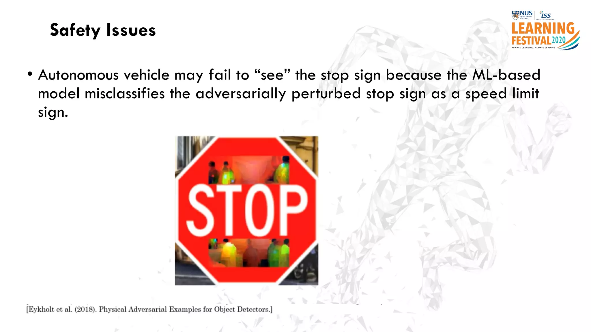 Safety Issues
• Autonomous vehicle may fail to “see” the stop sign because the ML-based
model misclassifies the adversarially perturbed stop sign as a speed limit
sign.
 