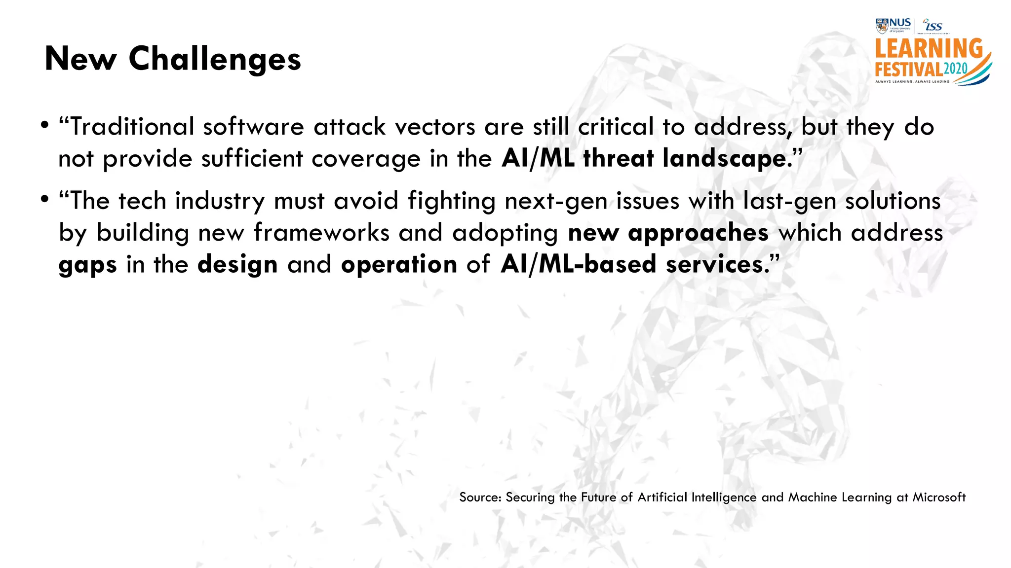 New Challenges
• “Traditional software attack vectors are still critical to address, but they do
not provide sufficient coverage in the AI/ML threat landscape.”
• “The tech industry must avoid fighting next-gen issues with last-gen solutions
by building new frameworks and adopting new approaches which address
gaps in the design and operation of AI/ML-based services.”
Source: Securing the Future of Artificial Intelligence and Machine Learning at Microsoft
 