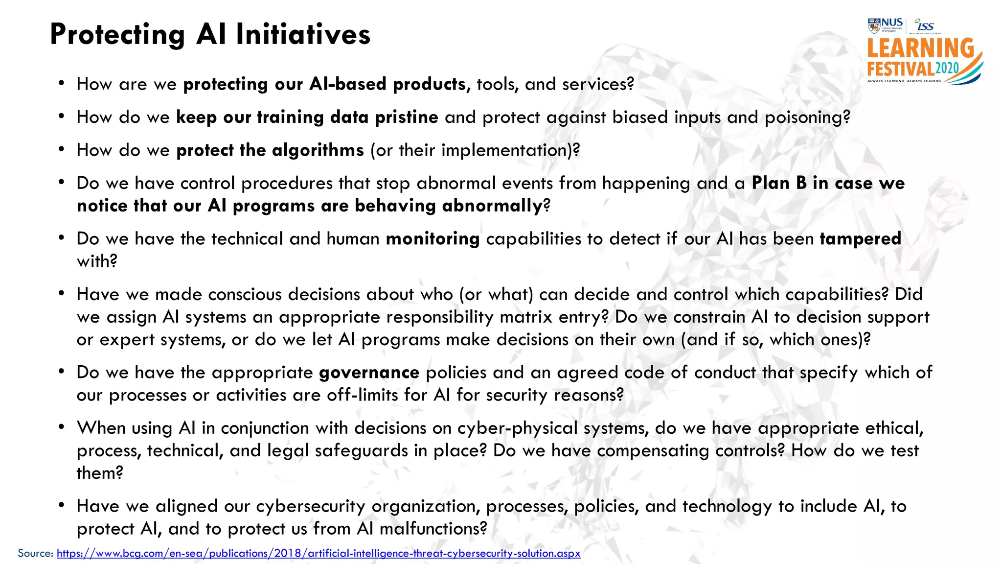 Protecting AI Initiatives
• How are we protecting our AI-based products, tools, and services?
• How do we keep our training data pristine and protect against biased inputs and poisoning?
• How do we protect the algorithms (or their implementation)?
• Do we have control procedures that stop abnormal events from happening and a Plan B in case we
notice that our AI programs are behaving abnormally?
• Do we have the technical and human monitoring capabilities to detect if our AI has been tampered
with?
• Have we made conscious decisions about who (or what) can decide and control which capabilities? Did
we assign AI systems an appropriate responsibility matrix entry? Do we constrain AI to decision support
or expert systems, or do we let AI programs make decisions on their own (and if so, which ones)?
• Do we have the appropriate governance policies and an agreed code of conduct that specify which of
our processes or activities are off-limits for AI for security reasons?
• When using AI in conjunction with decisions on cyber-physical systems, do we have appropriate ethical,
process, technical, and legal safeguards in place? Do we have compensating controls? How do we test
them?
• Have we aligned our cybersecurity organization, processes, policies, and technology to include AI, to
protect AI, and to protect us from AI malfunctions?
Source: https://www.bcg.com/en-sea/publications/2018/artificial-intelligence-threat-cybersecurity-solution.aspx
 