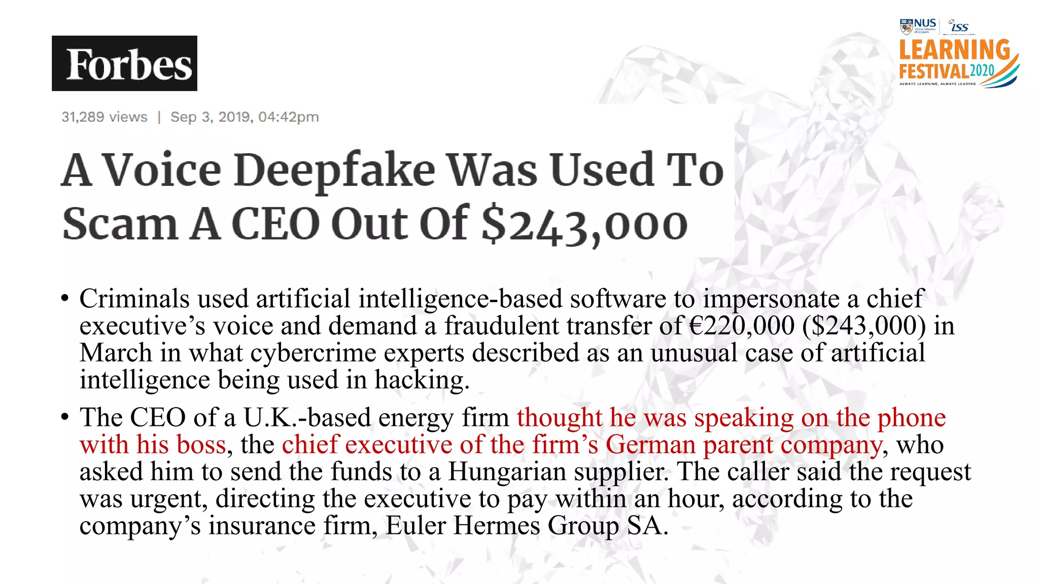 • Criminals used artificial intelligence-based software to impersonate a chief
executive’s voice and demand a fraudulent transfer of €220,000 ($243,000) in
March in what cybercrime experts described as an unusual case of artificial
intelligence being used in hacking.
• The CEO of a U.K.-based energy firm thought he was speaking on the phone
with his boss, the chief executive of the firm’s German parent company, who
asked him to send the funds to a Hungarian supplier. The caller said the request
was urgent, directing the executive to pay within an hour, according to the
company’s insurance firm, Euler Hermes Group SA.
 