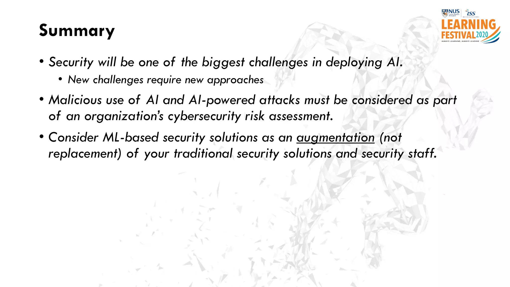 Summary
• Security will be one of the biggest challenges in deploying AI.
• New challenges require new approaches
• Malicious use of AI and AI-powered attacks must be considered as part
of an organization’s cybersecurity risk assessment.
• Consider ML-based security solutions as an augmentation (not
replacement) of your traditional security solutions and security staff.
 