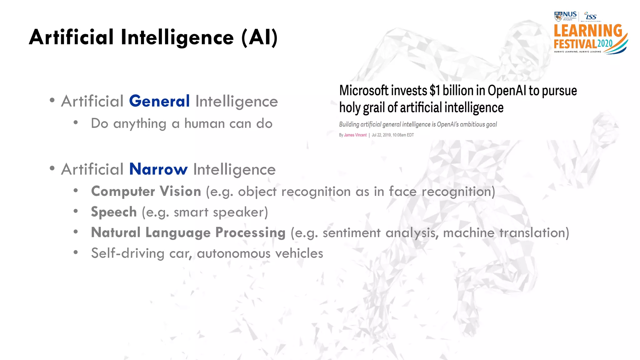 Artificial Intelligence (AI)
• Artificial General Intelligence
• Do anything a human can do
• Artificial Narrow Intelligence
• Computer Vision (e.g. object recognition as in face recognition)
• Speech (e.g. smart speaker)
• Natural Language Processing (e.g. sentiment analysis, machine translation)
• Self-driving car, autonomous vehicles
 