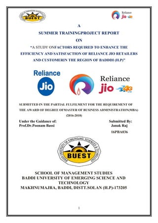 1
A
SUMMER TRAININGPROJECT REPORT
ON
“A STUDY ONFACTORS REQUIRED TO ENHANCE THE
EFFICIENCY AND SATISFACTION OF RELIANCE JIO RETAILERS
AND CUSTOMERIN THE REGION OF BADDDI (H.P)”
SUBMITTED IN THE PARTIAL FULFILMENT FOR THE REQUIREMENT OF
THE AWARD OF DEGREE OFMASTER OF BUSINESS ADMINISTRATION(MBA)
(2016-2018)
Under the Guidance of: Submitted By:
Prof.Dr.Poonam Bassi Janak Raj
16PBA036
SCHOOL OF MANAGEMENT STUDIES
BADDI UNIVERSITY OF EMERGING SCIENCE AND
TECHNOLOGY
MAKHNUMAJRA, BADDI, DISTT.SOLAN (H.P)-173205
 