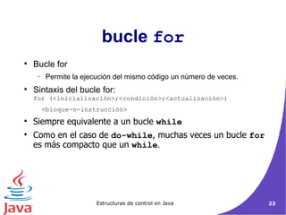bucle  for Bucle for Permite la ejecución del mismo código un número de veces. Sintaxis del bucle for: for (<inicialización>;<condición>;<actualización>) <bloque-o-instrucción> Siempre equivalente a un bucle  while Como en el caso de  do-while , muchas veces un bucle  for  es más compacto que un  while .  
