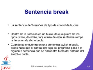 Sentencia break La sentencia de 'break' es de tipo de control de bucles.  Dentro de la iteracion en un bucle, de cualquiera de los tipos (while, do-while, for), el uso de esta sentencia rompe la iteracion de dicho bucle.  Cuando se encuentra en una sentencia switch o bucle, break hace que el control del flujo del programa pase a la siguiente sentencia que se encuentre fuera del entorno del switch o bucle. 