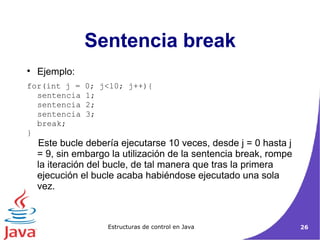 Ejemplo: for(int j = 0; j<10; j++){  sentencia 1;  sentencia 2;  sentencia 3;  break;  } Este bucle debería ejecutarse 10 veces, desde j = 0 hasta j = 9, sin embargo la utilización de la sentencia break, rompe la iteración del bucle, de tal manera que tras la primera ejecución el bucle acaba habiéndose ejecutado una sola vez.  Sentencia break 