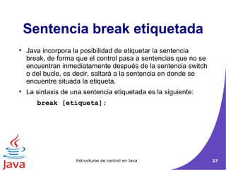 Java incorpora la posibilidad de etiquetar la sentencia break, de forma que el control pasa a sentencias que no se encuentran inmediatamente después de la sentencia switch o del bucle, es decir, saltará a la sentencia en donde se encuentre situada la etiqueta.  La sintaxis de una sentencia etiquetada es la siguiente: break [etiqueta];  Sentencia break etiquetada 
