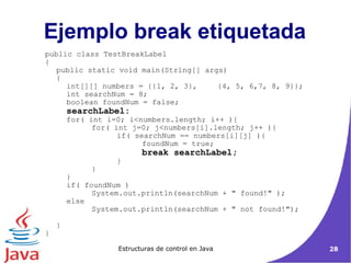 public class TestBreakLabel { public static void main(String[] args) { int[][] numbers = {{1, 2, 3}, {4, 5, 6,7, 8, 9}}; int searchNum = 8; boolean foundNum = false; searchLabel: for( int i=0; i<numbers.length; i++ ){ for( int j=0; j<numbers[i].length; j++ ){ if( searchNum == numbers[i][j] ){ foundNum = true; break searchLabel; } } } if( foundNum ) System.out.println(searchNum + " found!" ); else System.out.println(searchNum + " not found!"); } } Ejemplo break etiquetada 