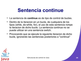 Sentencia continue La sentencia de  continue  es de tipo de control de bucles. Dentro de la iteracion en un bucle, de cualquiera de los tipos (while, do-while, for), el uso de esta sentencia rompe la iteracion de dicho bucle. La sentencia continue no se puede utilizar en una sentencia switch. Provocando que se ejecute la siguiente iteracion de dicho bucle, ignorando las sentencias posteriores a "continue"  
