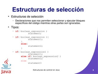 Estructuras de selección  Estructuras de selección  Declaraciones que nos permiten seleccionar y ejecutar bloques específicos del código mientras otras partes son ignoradas. Tipos: if ( boolean_expression ) statement;  if ( boolean_expression ){  statement1; } else {  statement2;  } if ( boolean_expression1 )  statement1;  else if ( boolean_expression2 )  statement2;  else   statement3 