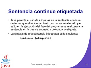 Java permite el uso de etiquetas en la sentencia continue, de forma que el funcionamiento normal se ve alterado y el salto en la ejecución del flujo del programa se realizará a la sentencia en la que se encuentra colocada la etiqueta. La sintaxis de una sentencia etiquetada es la siguiente: continue [etiqueta];  Sentencia continue etiquetada 
