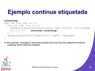 outerLoop: for( int i=0; i<5; i++ ){ for( int j=0; j<5; j++ ){ System.out.println("Inside for(j) loop j="+j+"\n i="+i);//msg1 if( j == 2 ) continue outerLoop; } System.out.println("Inside for(i) loop"); //message2 } In this example, message 2 never gets printed since we have the statement continue outerloop which skips the iteration. Ejemplo continue etiquetada 
