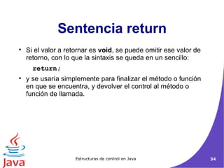 Si el valor a retornar es  void , se puede omitir ese valor de retorno, con lo que la sintaxis se queda en un sencillo: return;  y se usaría simplemente para finalizar el método o función en que se encuentra, y devolver el control al método o función de llamada. Sentencia return 