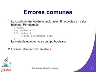 Errores comunes 1. La condición dentro de la declaración If no evalúa un valor boleano. Por ejemplo,  //WRONG  int number = 0;  if( number ){  //some statements here  }  La variable number no es un tipo booleano  2. Escribir  elseif  en vez de  else if . 