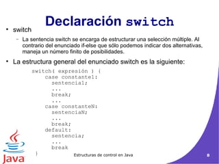 Declaración  switch switch La sentencia switch se encarga de estructurar una selección múltiple. Al contrario del enunciado if-else que sólo podemos indicar dos alternativas, maneja un número finito de posibilidades.  La estructura general del enunciado switch es la siguiente : switch( expresión ) {   case constante1: sentencia1; ... break; ...   case constanteN: sentenciaN; ... break;   default: sentencia; ... break } 