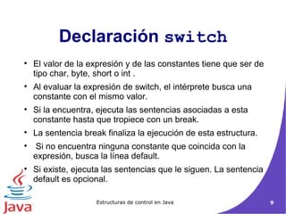 El valor de la expresión y de las constantes tiene que ser de tipo char, byte, short o int . Al evaluar la expresión de switch, el intérprete busca una constante con el mismo valor.  Si la encuentra, ejecuta las sentencias asociadas a esta constante hasta que tropiece con un break.  La sentencia break finaliza la ejecución de esta estructura. Si no encuentra ninguna constante que coincida con la expresión, busca la línea default.  Si existe, ejecuta las sentencias que le siguen. La sentencia default es opcional.  Declaración  switch 