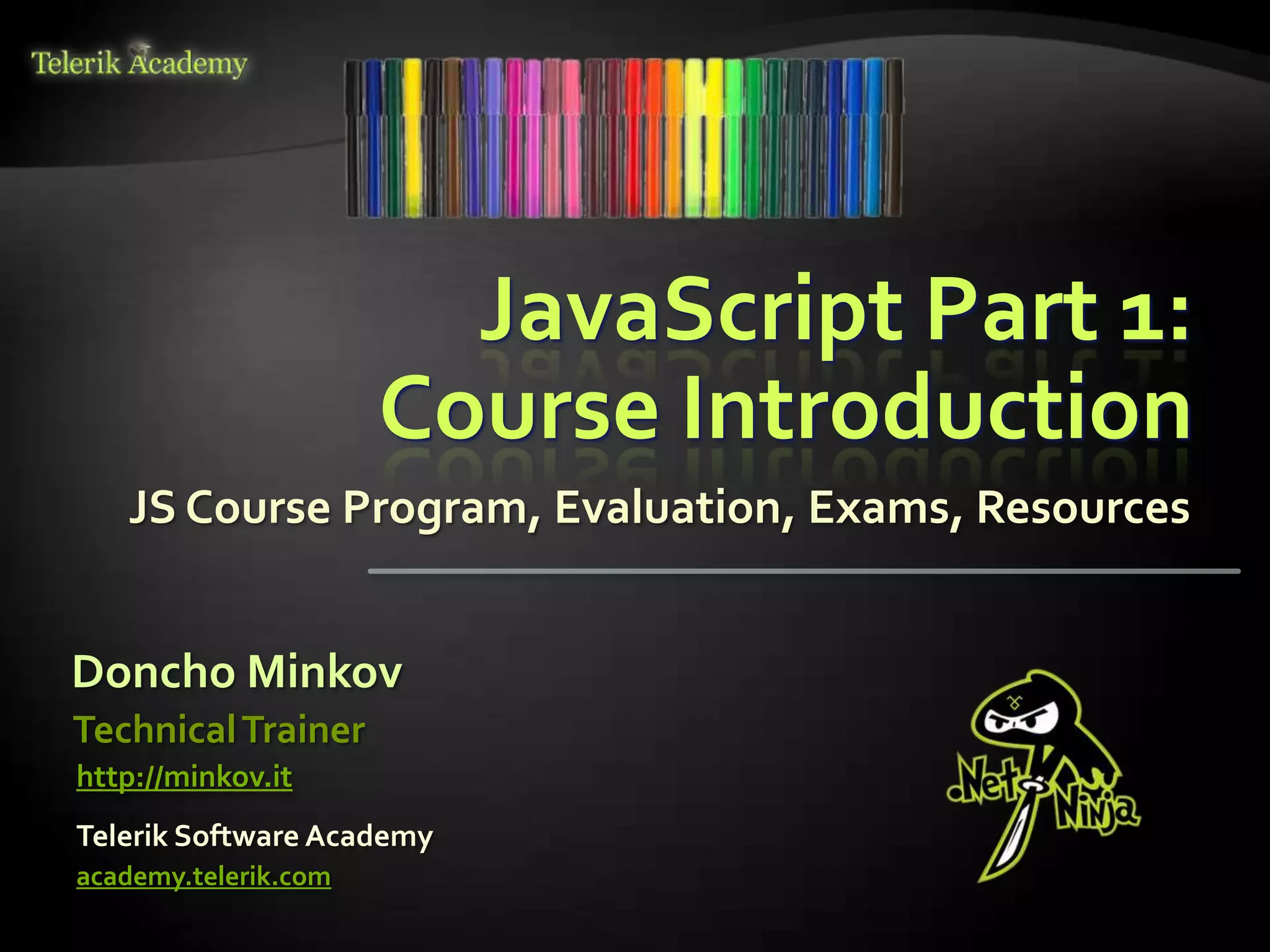 JavaScript Part 1:
                      Course Introduction
   JS Course Program, Evaluation, Exams, Resources


Doncho Minkov
Technical Trainer
http://minkov.it
Telerik Software Academy
academy.telerik.com
 