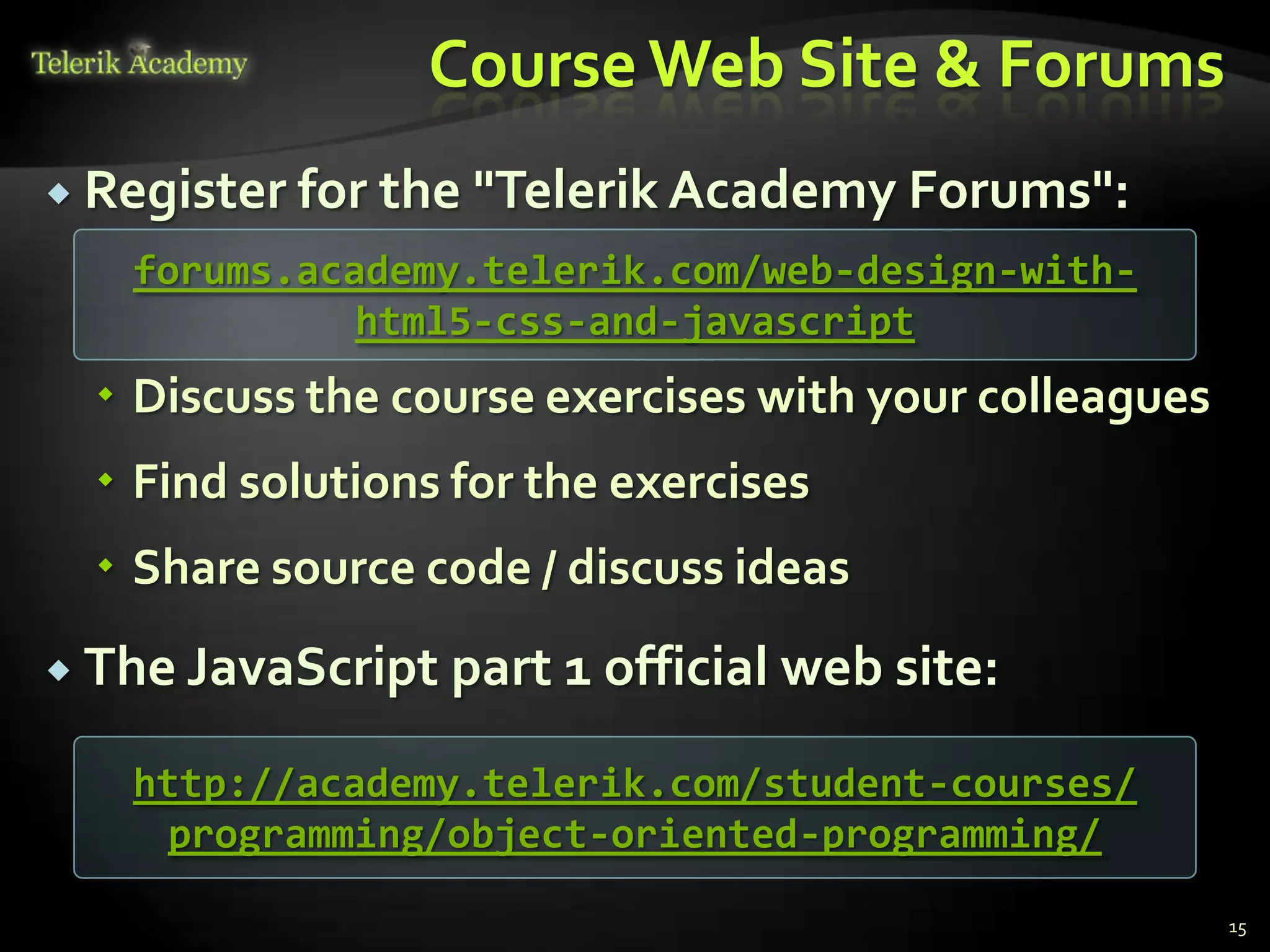 Course Web Site & Forums
 Register for the "Telerik Academy Forums":
   forums.academy.telerik.com/web-design-with-
             html5-css-and-javascript
   Discuss the course exercises with your colleagues
   Find solutions for the exercises
   Share source code / discuss ideas
 The JavaScript   part 1 official web site:
   http://academy.telerik.com/student-courses/
    programming/object-oriented-programming/

                                                        15
 